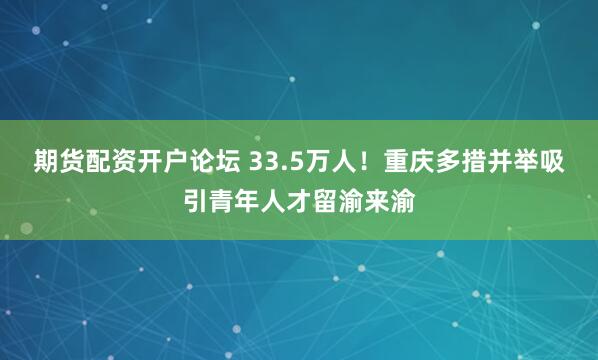 期货配资开户论坛 33.5万人！重庆多措并举吸引青年人才留渝来渝