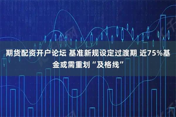 期货配资开户论坛 基准新规设定过渡期 近75%基金或需重划“及格线”