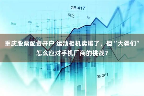 重庆股票配资开户 运动相机卖爆了，但“大疆们”怎么应对手机厂商的挑战？