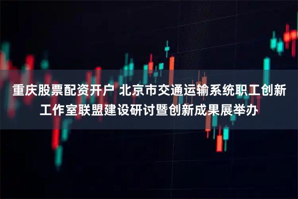 重庆股票配资开户 北京市交通运输系统职工创新工作室联盟建设研讨暨创新成果展举办
