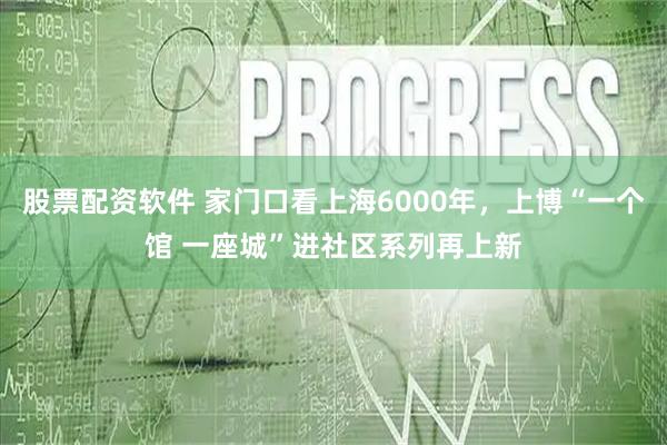 股票配资软件 家门口看上海6000年，上博“一个馆 一座城”进社区系列再上新