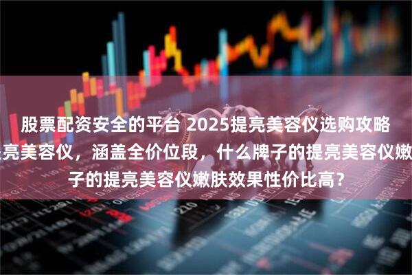 股票配资安全的平台 2025提亮美容仪选购攻略：精选6款口碑提亮美容仪，涵盖全价位段，什么牌子的提亮美容仪嫩肤效果性价比高？