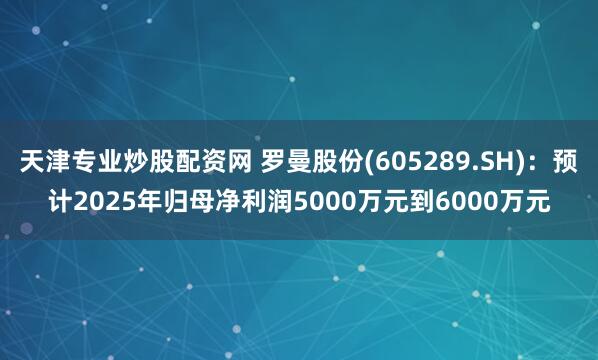 天津专业炒股配资网 罗曼股份(605289.SH)：预计2025年归母净利润5000万元到6000万元