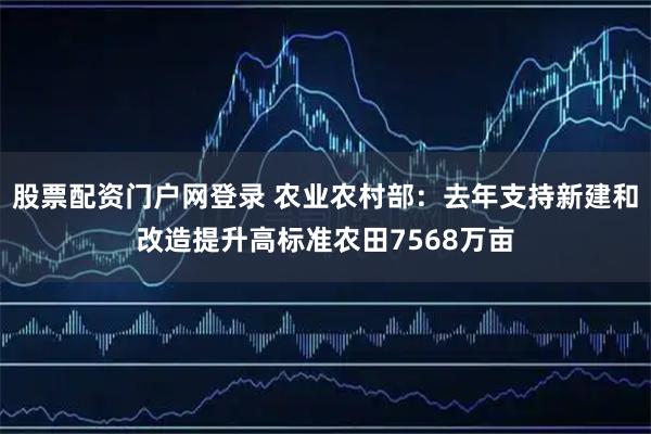 股票配资门户网登录 农业农村部：去年支持新建和改造提升高标准农田7568万亩