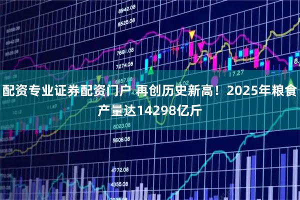 配资专业证券配资门户 再创历史新高！2025年粮食产量达14298亿斤