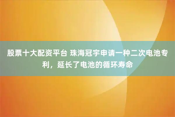 股票十大配资平台 珠海冠宇申请一种二次电池专利，延长了电池的循环寿命