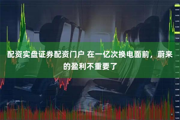 配资实盘证券配资门户 在一亿次换电面前，蔚来的盈利不重要了