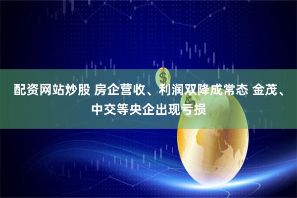配资网站炒股 房企营收、利润双降成常态 金茂、中交等央企出现亏损