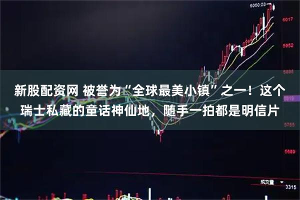 新股配资网 被誉为“全球最美小镇”之一！这个瑞士私藏的童话神仙地，随手一拍都是明信片