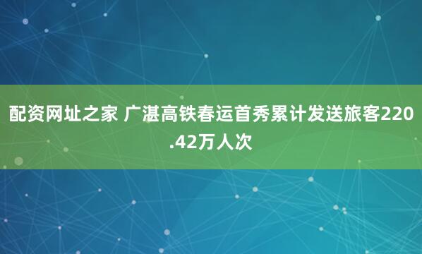 配资网址之家 广湛高铁春运首秀累计发送旅客220.42万人次