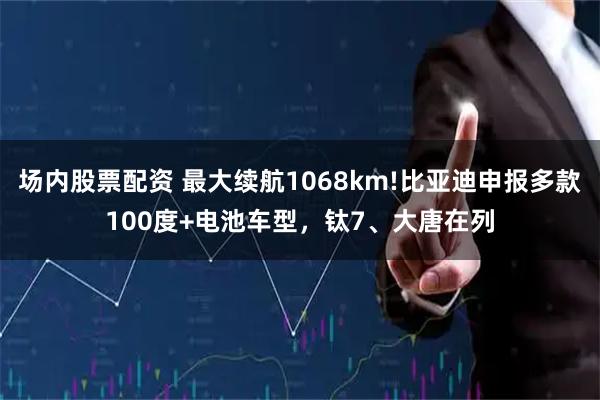 场内股票配资 最大续航1068km!比亚迪申报多款100度+电池车型，钛7、大唐在列