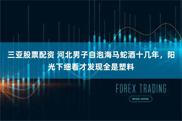 三亚股票配资 河北男子自泡海马蛇酒十几年，阳光下细看才发现全是塑料