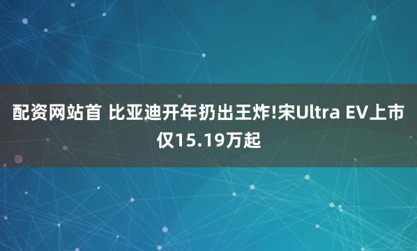 配资网站首 比亚迪开年扔出王炸!宋Ultra EV上市仅15.19万起