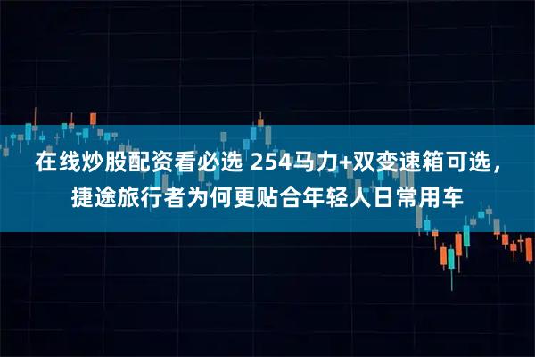在线炒股配资看必选 254马力+双变速箱可选，捷途旅行者为何更贴合年轻人日常用车
