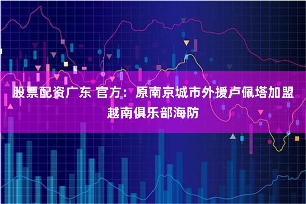 股票配资广东 官方：原南京城市外援卢佩塔加盟越南俱乐部海防