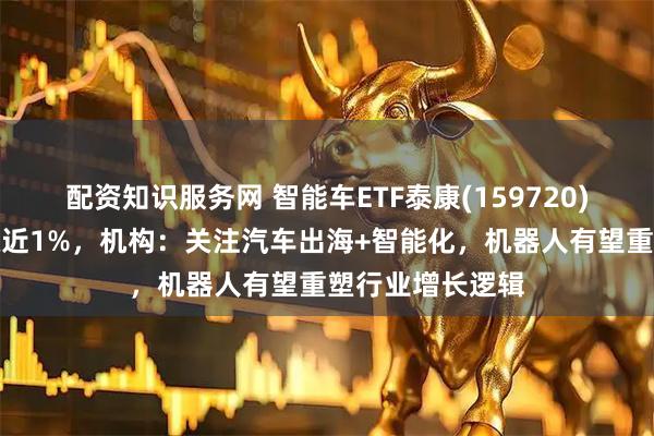 配资知识服务网 智能车ETF泰康(159720)午后强势翻红涨近1%，机构：关注汽车出海+智能化，机器人有望重塑行业增长逻辑