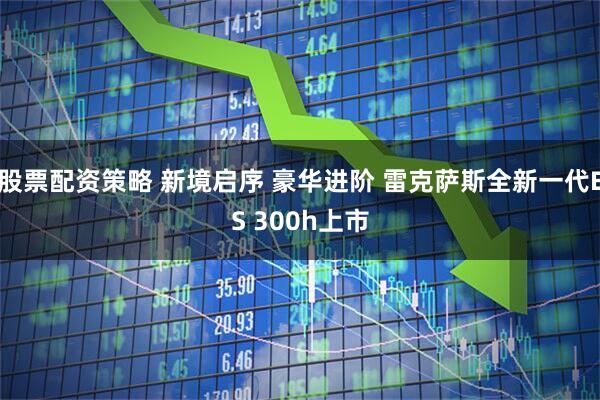 股票配资策略 新境启序 豪华进阶 雷克萨斯全新一代ES 300h上市