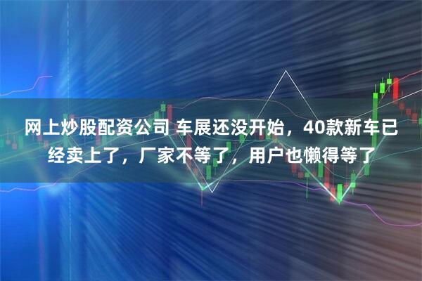 网上炒股配资公司 车展还没开始，40款新车已经卖上了，厂家不等了，用户也懒得等了