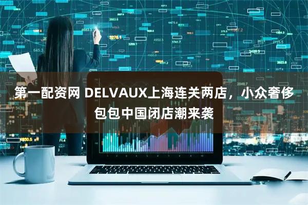 第一配资网 DELVAUX上海连关两店，小众奢侈包包中国闭店潮来袭