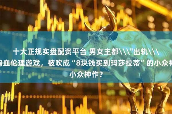 十大正规实盘配资平台 男女主都\＂出轨\＂的狗血伦理游戏，被吹成“8块钱买到玛莎拉蒂”的小众神作？