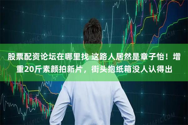 股票配资论坛在哪里找 这路人居然是章子怡！增重20斤素颜拍新片，街头抱纸箱没人认得出