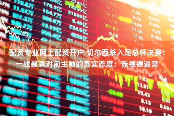 配资专业网上配资开户 切尔西杀入足总杯决赛！一战暴露对前主帅的真实态度：赤裸裸逼宫
