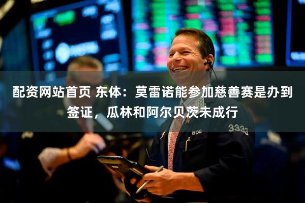 配资网站首页 东体：莫雷诺能参加慈善赛是办到签证，瓜林和阿尔贝茨未成行