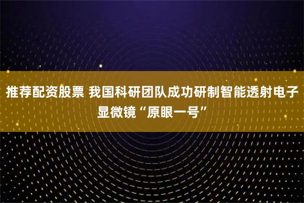 推荐配资股票 我国科研团队成功研制智能透射电子显微镜“原眼一号”