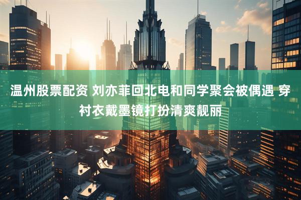 温州股票配资 刘亦菲回北电和同学聚会被偶遇 穿衬衣戴墨镜打扮清爽靓丽