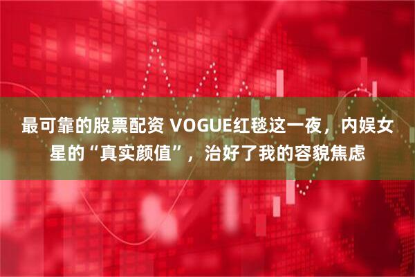 最可靠的股票配资 VOGUE红毯这一夜，内娱女星的“真实颜值”，治好了我的容貌焦虑