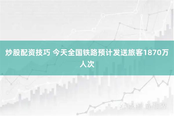 炒股配资技巧 今天全国铁路预计发送旅客1870万人次