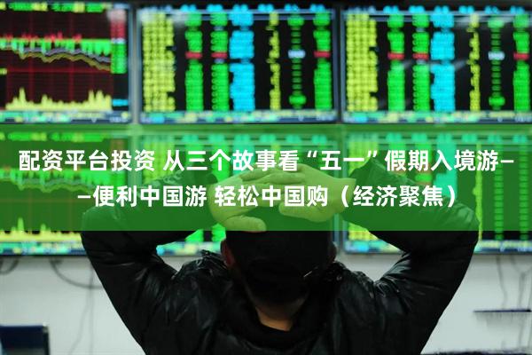 配资平台投资 从三个故事看“五一”假期入境游——便利中国游 轻松中国购（经济聚焦）