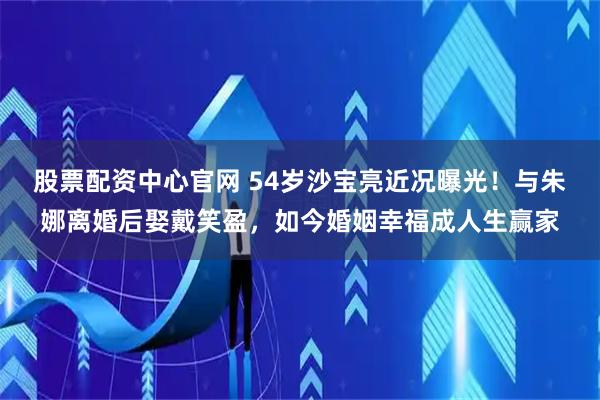 股票配资中心官网 54岁沙宝亮近况曝光！与朱娜离婚后娶戴笑盈，如今婚姻幸福成人生赢家