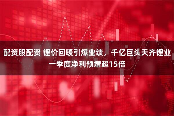 配资股配资 锂价回暖引爆业绩，千亿巨头天齐锂业一季度净利预增超15倍