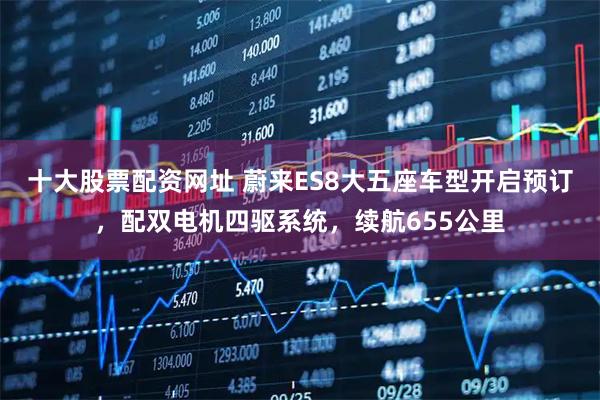 十大股票配资网址 蔚来ES8大五座车型开启预订，配双电机四驱系统，续航655公里
