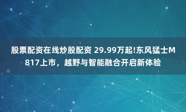 股票配资在线炒股配资 29.99万起!东风猛士M817上市,越野与智能融合开启新体验
