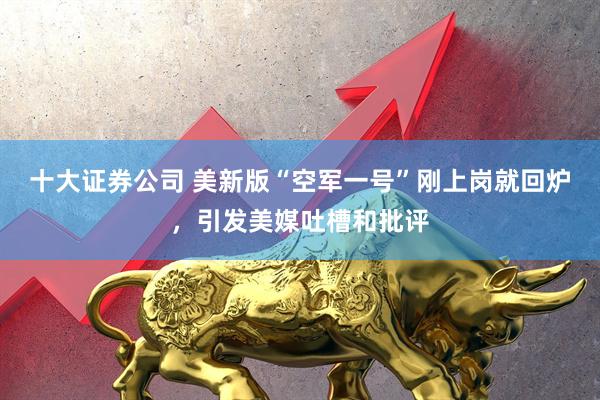 十大证券公司 美新版“空军一号”刚上岗就回炉，引发美媒吐槽和批评