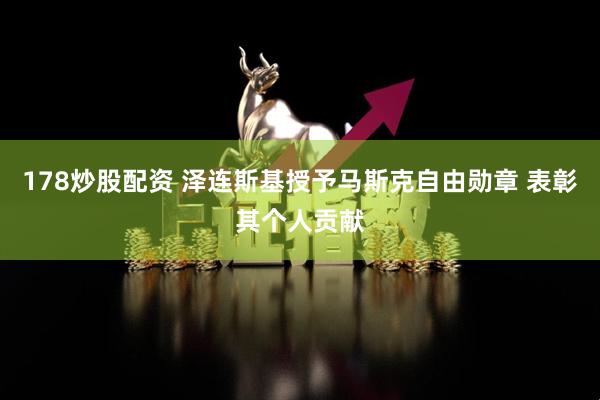 178炒股配资 泽连斯基授予马斯克自由勋章 表彰其个人贡献