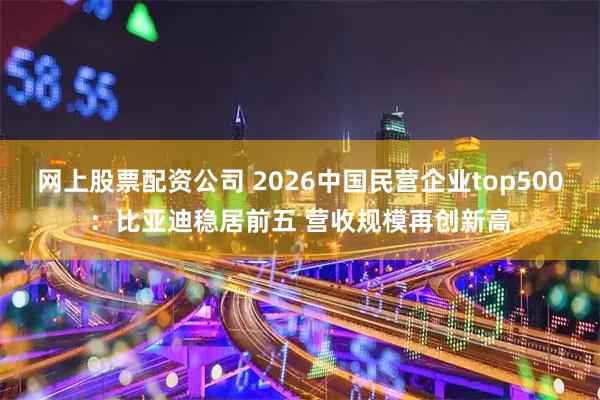 网上股票配资公司 2026中国民营企业top500：比亚迪稳居前五 营收规模再创新高