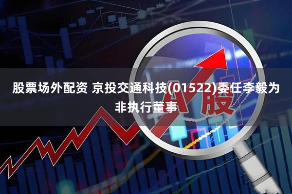 股票场外配资 京投交通科技(01522)委任李毅为非执行董事